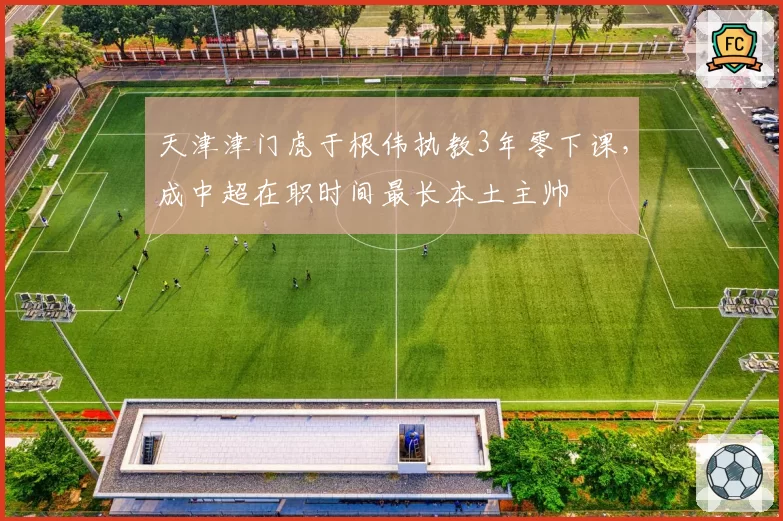 天津津门虎于根伟执教3年零下课，成中超在职时间最长本土主帅