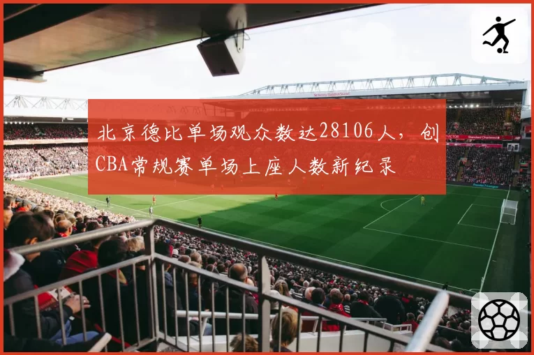 北京德比单场观众数达28106人，创CBA常规赛单场上座人数新纪录