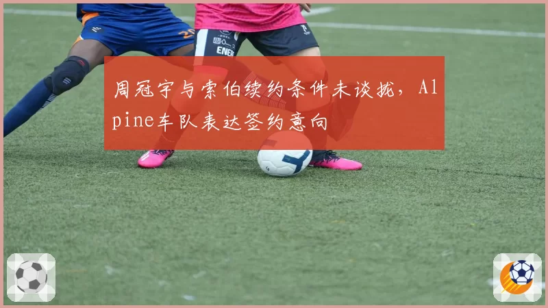 周冠宇与索伯续约条件未谈拢,Alpine车队表达签约意向