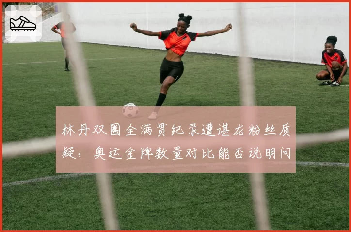 林丹双圈全满贯纪录遭谌龙粉丝质疑，奥运金牌数量对比能否说明问题？