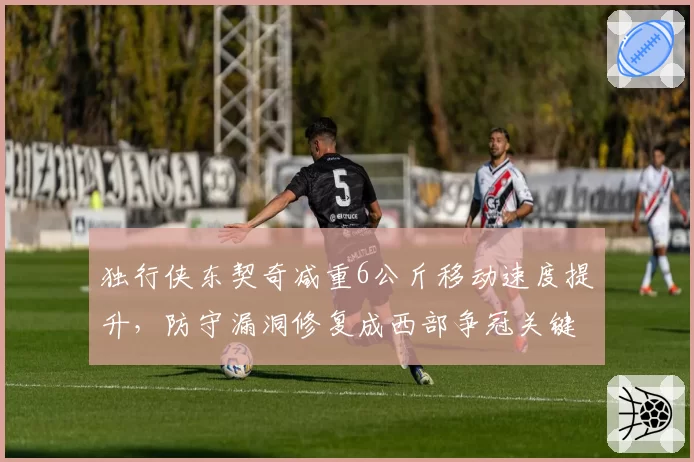 独行侠东契奇减重6公斤移动速度提升，防守漏洞修复成西部争冠关键