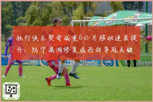 独行侠东契奇减重6公斤移动速度提升,防守漏洞修复成西部争冠关键
