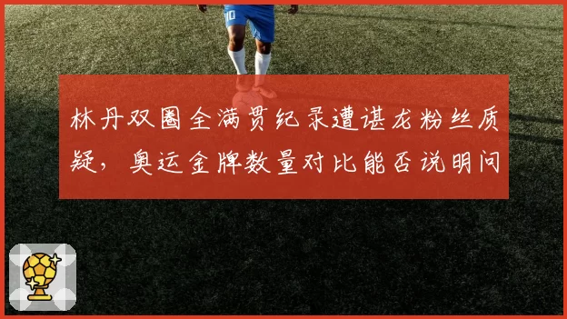 林丹双圈全满贯纪录遭谌龙粉丝质疑，奥运金牌数量对比能否说明问题？
