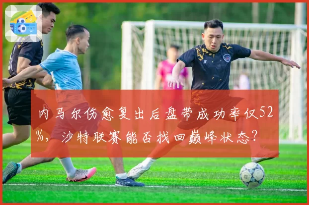 内马尔伤愈复出后盘带成功率仅52%，沙特联赛能否找回巅峰状态？