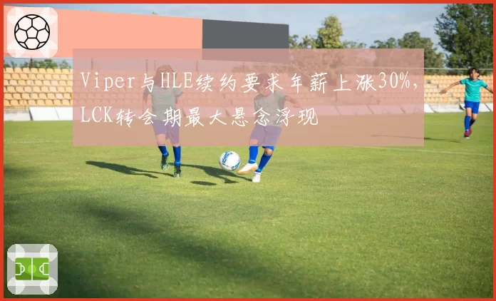 Viper与HLE续约要求年薪上涨30%，LCK转会期最大悬念浮现