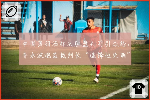 中国男羽汤杯决胜盘判罚引众怒，李永波炮轰裁判长“选择性失明”