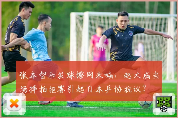 张本智和发球擦网未喊，赵大成当场摔拍拒赛引起日本乒协抗议？