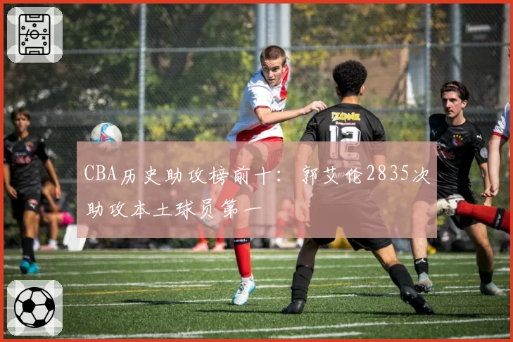 CBA历史助攻榜前十：郭艾伦2835次助攻本土球员第一