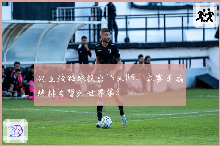 巩立姣铅球投出19米85，本赛季成绩排名暂列世界第5