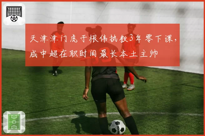 天津津门虎于根伟执教3年零下课，成中超在职时间最长本土主帅