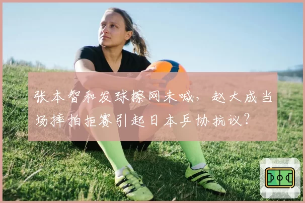 张本智和发球擦网未喊，赵大成当场摔拍拒赛引起日本乒协抗议？