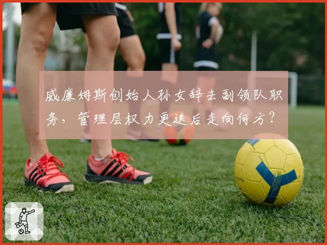 威廉姆斯创始人孙女辞去副领队职务,管理层权力更迭后走向何方?