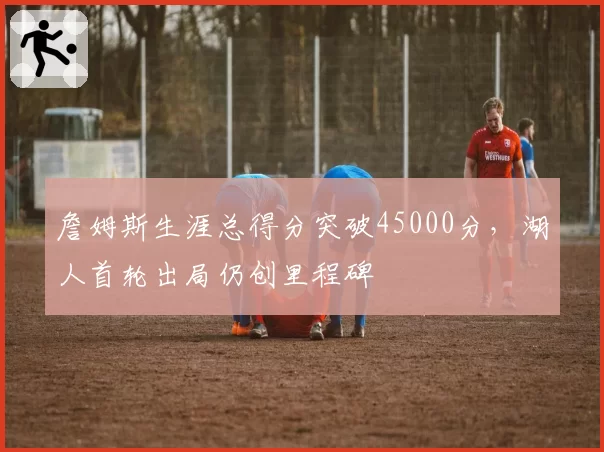 詹姆斯生涯总得分突破45000分，湖人首轮出局仍创里程碑