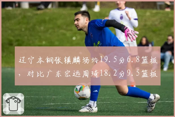 辽宁本钢张镇麟场均19.5分6.8篮板，对比广东宏远周琦18.2分9.5篮板，锋线内线核心表现对比