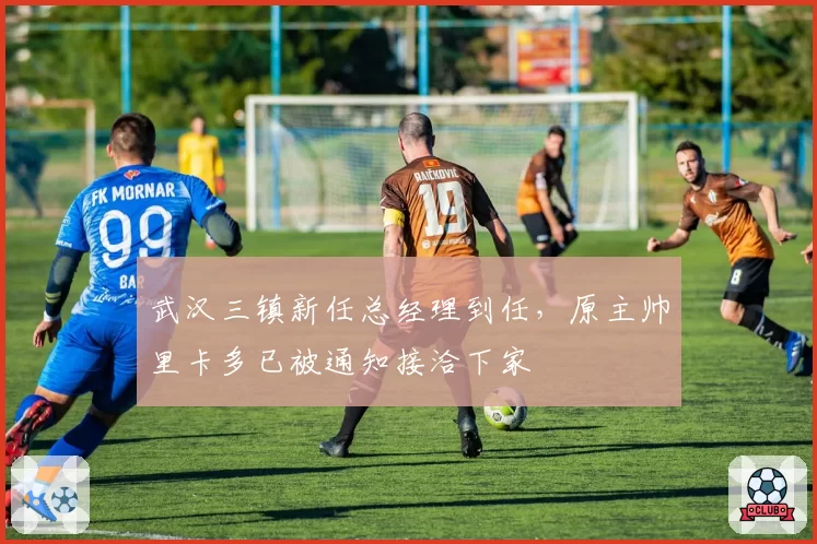 武汉三镇新任总经理到任，原主帅里卡多已被通知接洽下家