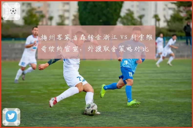梅州客家吉森转会浙江 vs 科索维奇续约官宣，外援取舍策略对比