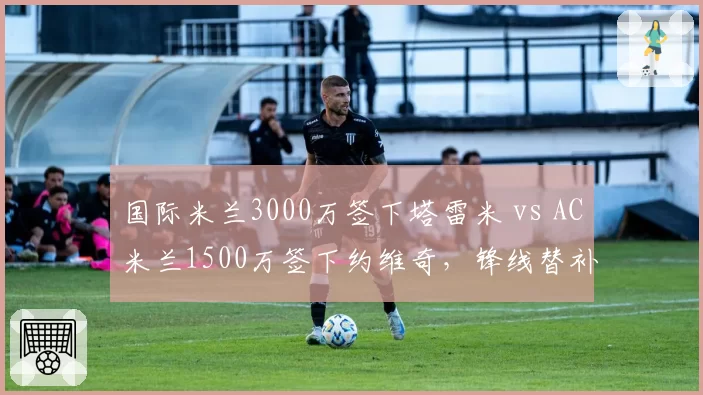 国际米兰3000万签下塔雷米 vs AC米兰1500万签下约维奇，锋线替补性价比对决