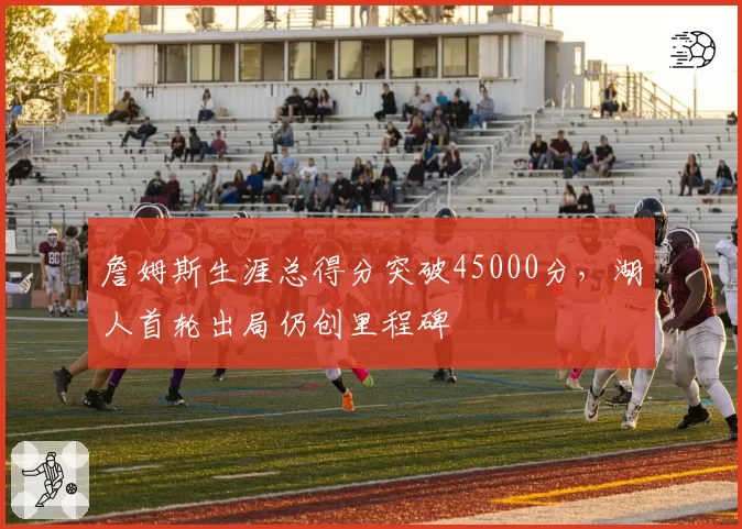 詹姆斯生涯总得分突破45000分，湖人首轮出局仍创里程碑