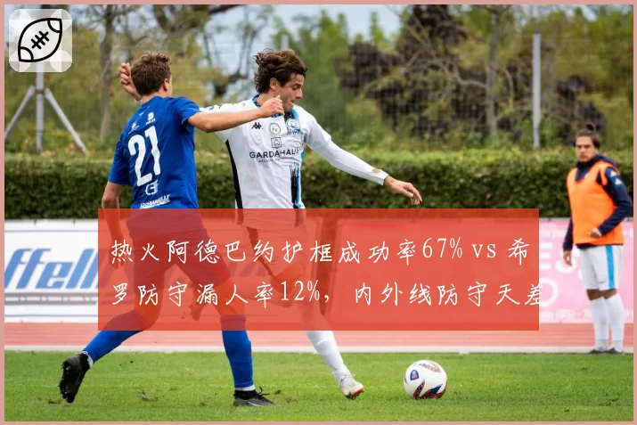 热火阿德巴约护框成功率67% vs 希罗防守漏人率12%，内外线防守天差地别影响争冠