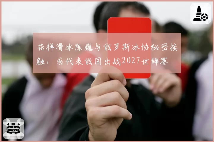 花样滑冰陈巍与俄罗斯冰协秘密接触，或代表俄国出战2027世锦赛