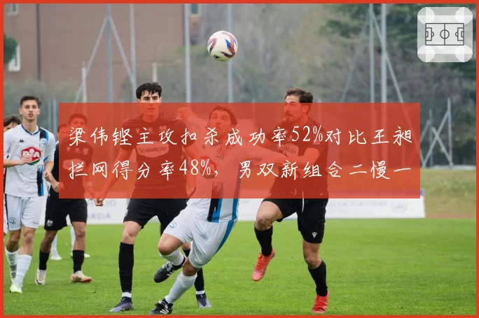 梁伟铿主攻扣杀成功率52%对比王昶拦网得分率48%，男双新组合二慢一快策略成型