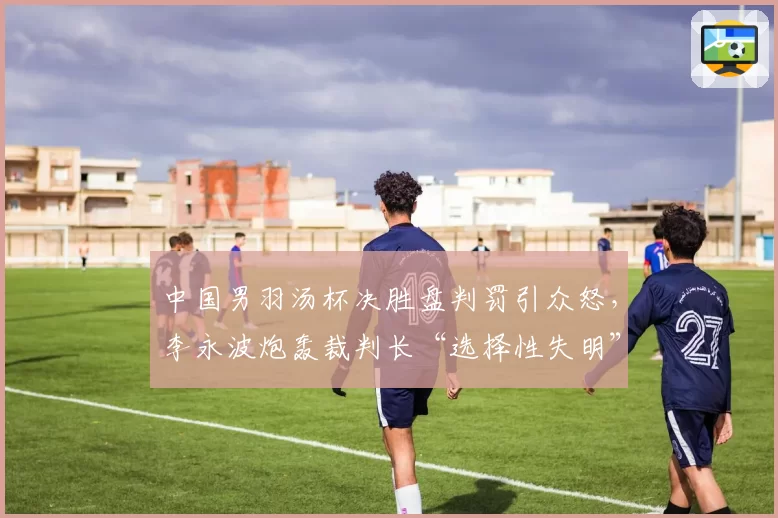 中国男羽汤杯决胜盘判罚引众怒，李永波炮轰裁判长“选择性失明”