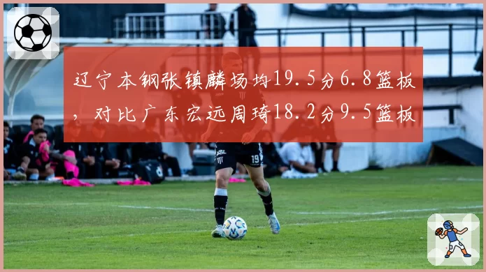 辽宁本钢张镇麟场均19.5分6.8篮板，对比广东宏远周琦18.2分9.5篮板，锋线内线核心表现对比