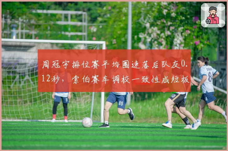 周冠宇排位赛平均圈速落后队友0.12秒，索伯赛车调校一致性成短板