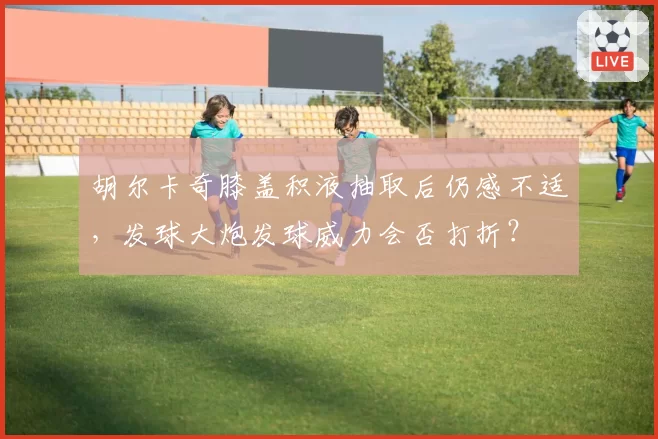 胡尔卡奇膝盖积液抽取后仍感不适，发球大炮发球威力会否打折？